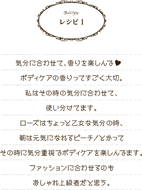 レシピ1 気分に合わせて、香りを楽しんで♥　ボディケアの香りってすごく大切。私はその時に気分に合わせて、使い分けてます。ローズはちょっと乙女な気分の時、朝は元気になれるピーチ！とかってその時に気分重視でボディケアを楽しんでます。ファッションに合わせるのもおしゃれ上級者だと思う。
