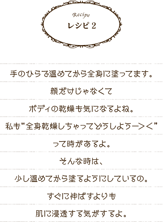 レシピ2 手のひらで温めてから全身に塗ってます。顔だけじゃなくてボディの乾燥も気になるよね。私も“全身乾燥しちゃってどうしようー＞＜”って時があるよ。